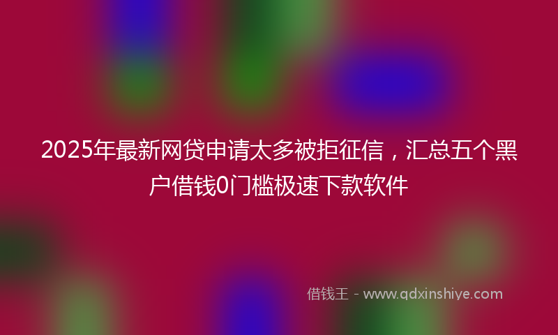 2025年最新网贷申请太多被拒征信，汇总五个黑户借钱0门槛极速下款软件