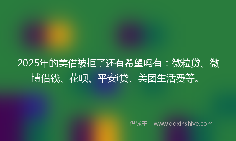 2025年的美借被拒了还有希望吗有：微粒贷、微博借钱、花呗、平安i贷、美团生活费等。