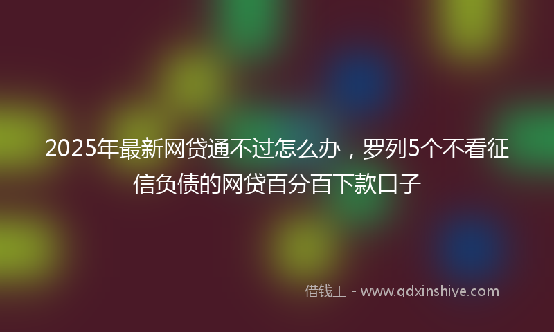 2025年最新网贷通不过怎么办，罗列5个不看征信负债的网贷百分百下款口子