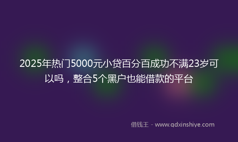 2025年热门5000元小贷百分百成功不满23岁可以吗，整合5个黑户也能借款的平台