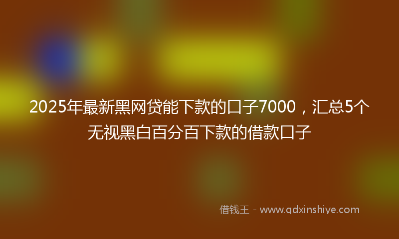 2025年最新黑网贷能下款的口子7000，汇总5个无视黑白百分百下款的借款口子