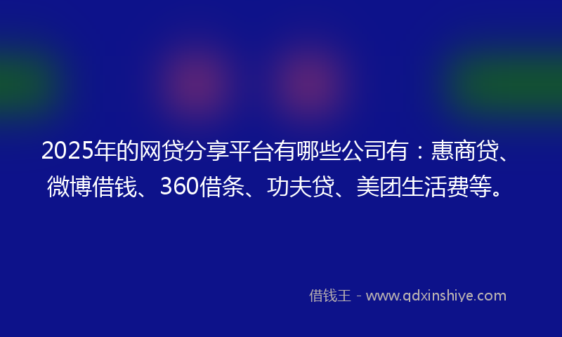 2025年的网贷分享平台有哪些公司有：惠商贷、微博借钱、360借条、功夫贷、美团生活费等。