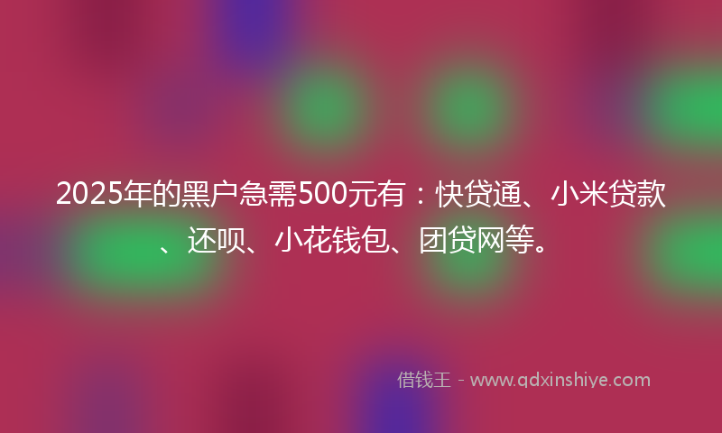 2025年的黑户急需500元有：快贷通、小米贷款、还呗、小花钱包、团贷网等。
