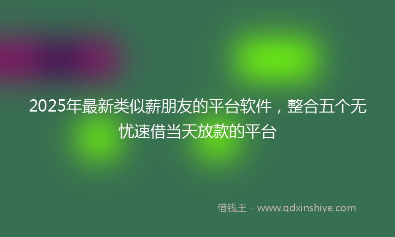 2025年最新类似薪朋友的平台软件，整合五个无忧速借当天放款的平台