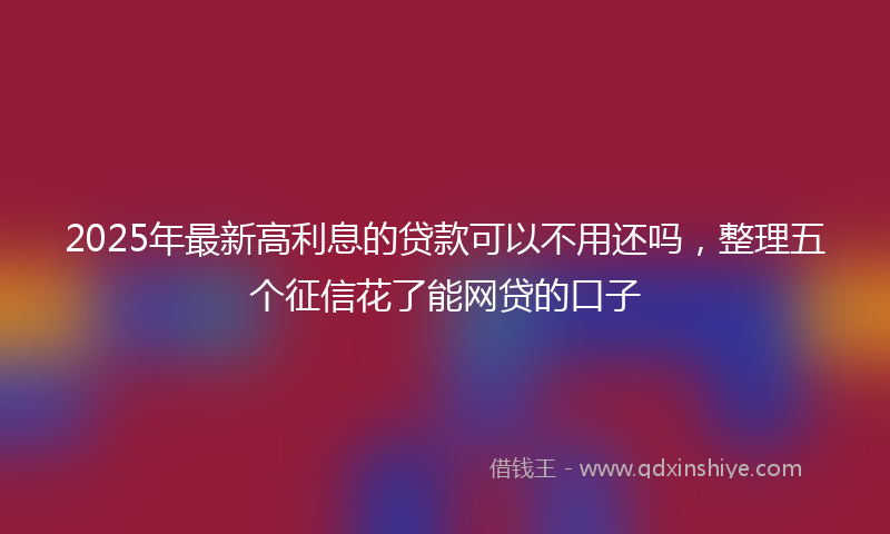 2025年最新高利息的贷款可以不用还吗，整理五个征信花了能网贷的口子