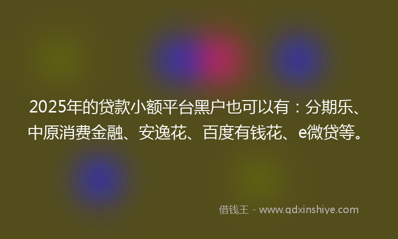 2025年的贷款小额平台黑户也可以有：分期乐、中原消费金融、安逸花、百度有钱花、e微贷等。