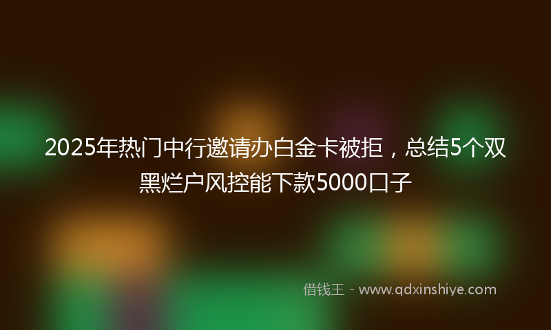 2025年热门中行邀请办白金卡被拒，总结5个双黑烂户风控能下款5000口子