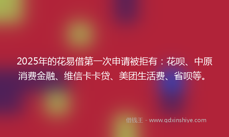 2025年的花易借第一次申请被拒有：花呗、中原消费金融、维信卡卡贷、美团生活费、省呗等。
