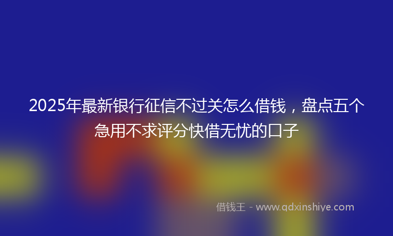 2025年最新银行征信不过关怎么借钱，盘点五个急用不求评分快借无忧的口子
