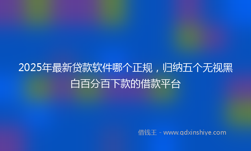2025年最新贷款软件哪个正规，归纳五个无视黑白百分百下款的借款平台