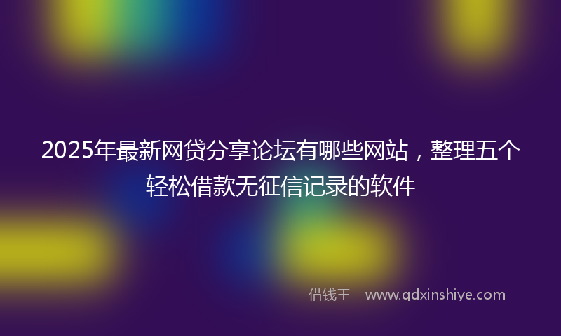 2025年最新网贷分享论坛有哪些网站，整理五个轻松借款无征信记录的软件
