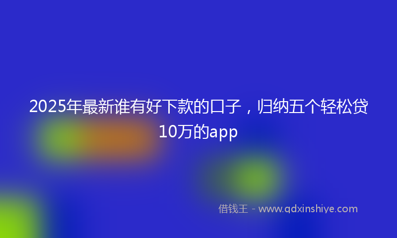 2025年最新谁有好下款的口子，归纳五个轻松贷10万的app