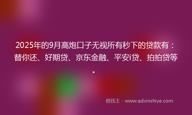 2025年的9月高炮口子无视所有秒下的贷款有：替你还、好期贷、京东金融、平安i贷、拍拍贷等。