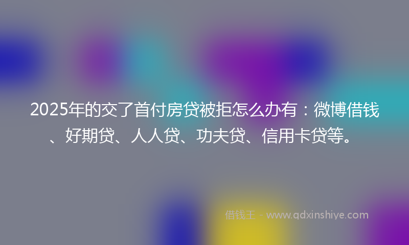 2025年的交了首付房贷被拒怎么办有：微博借钱、好期贷、人人贷、功夫贷、信用卡贷等。