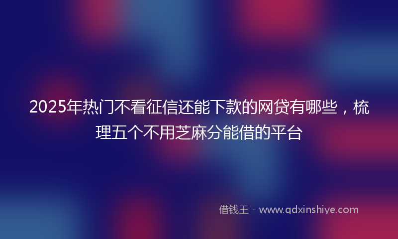 2025年热门不看征信还能下款的网贷有哪些，梳理五个不用芝麻分能借的平台