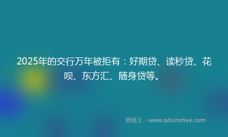 2025年的交行万年被拒有：好期贷、读秒贷、花呗、东方汇、随身贷等。