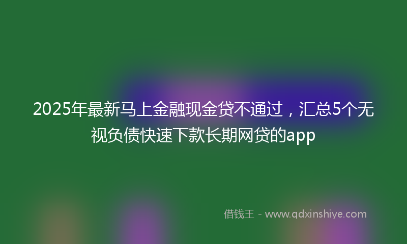 2025年最新马上金融现金贷不通过，汇总5个无视负债快速下款长期网贷的app