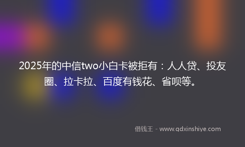 2025年的中信two小白卡被拒有：人人贷、投友圈、拉卡拉、百度有钱花、省呗等。
