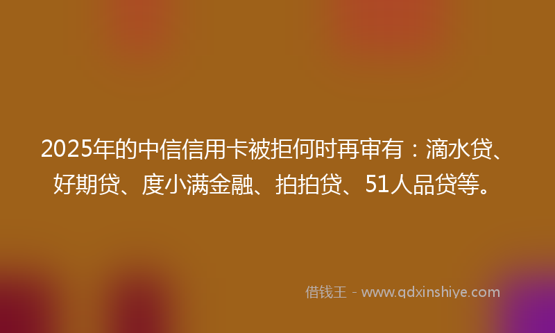 2025年的中信信用卡被拒何时再审有：滴水贷、好期贷、度小满金融、拍拍贷、51人品贷等。