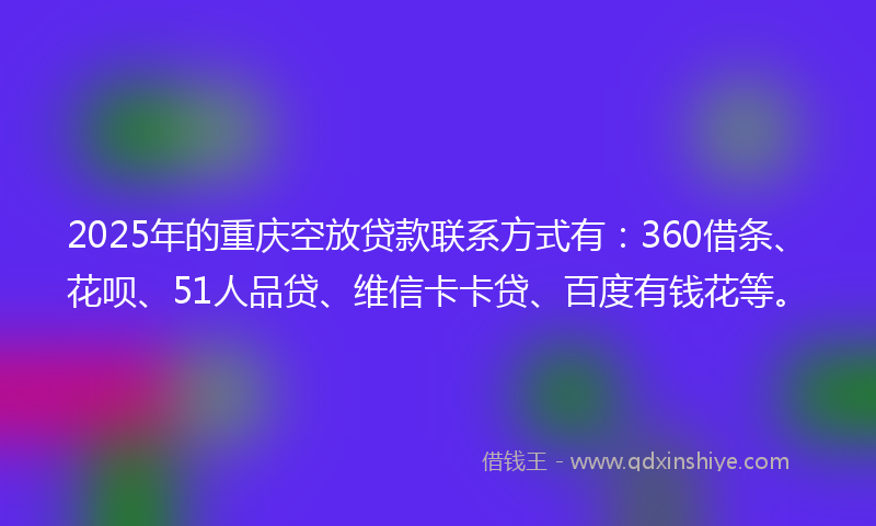 2025年的重庆空放贷款联系方式有：360借条、花呗、51人品贷、维信卡卡贷、百度有钱花等。
