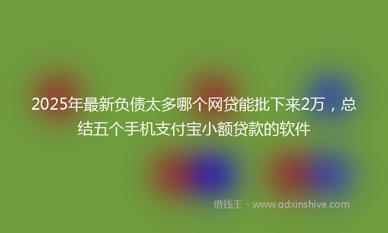 2025年最新负债太多哪个网贷能批下来2万，总结五个手机支付宝小额贷款的软件