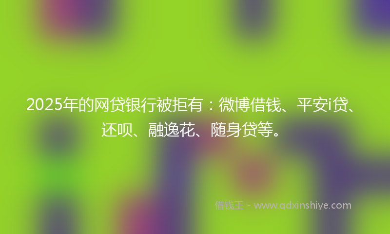 2025年的网贷银行被拒有：微博借钱、平安i贷、还呗、融逸花、随身贷等。