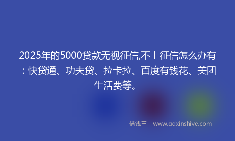 2025年的5000贷款无视征信,不上征信怎么办有：快贷通、功夫贷、拉卡拉、百度有钱花、美团生活费等。