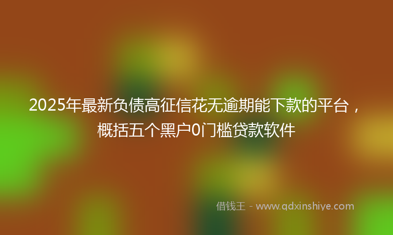 2025年最新负债高征信花无逾期能下款的平台，概括五个黑户0门槛贷款软件