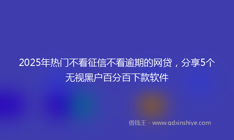 2025年热门不看征信不看逾期的网贷，分享5个无视黑户百分百下款软件