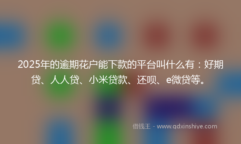 2025年的逾期花户能下款的平台叫什么有：好期贷、人人贷、小米贷款、还呗、e微贷等。
