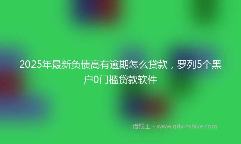 2025年最新负债高有逾期怎么贷款，罗列5个黑户0门槛贷款软件