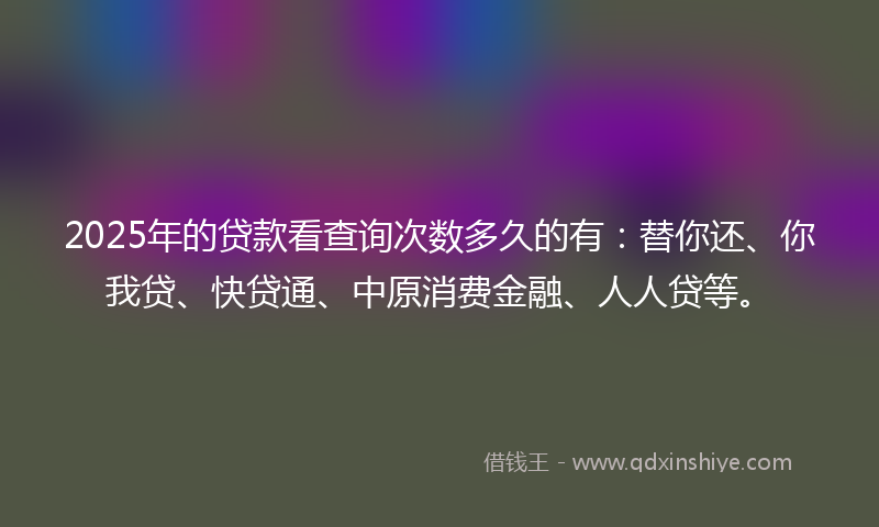 2025年的贷款看查询次数多久的有：替你还、你我贷、快贷通、中原消费金融、人人贷等。