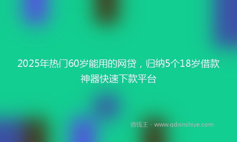 2025年热门60岁能用的网贷，归纳5个18岁借款神器快速下款平台