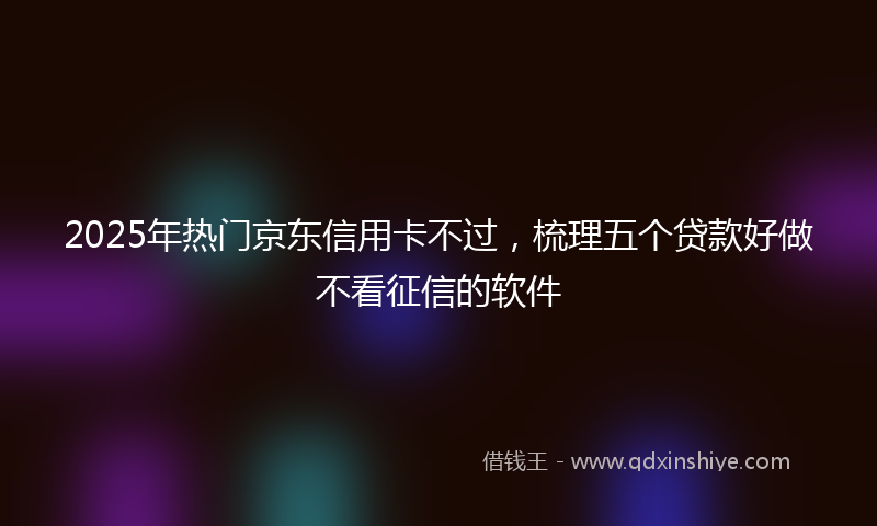 2025年热门京东信用卡不过，梳理五个贷款好做不看征信的软件
