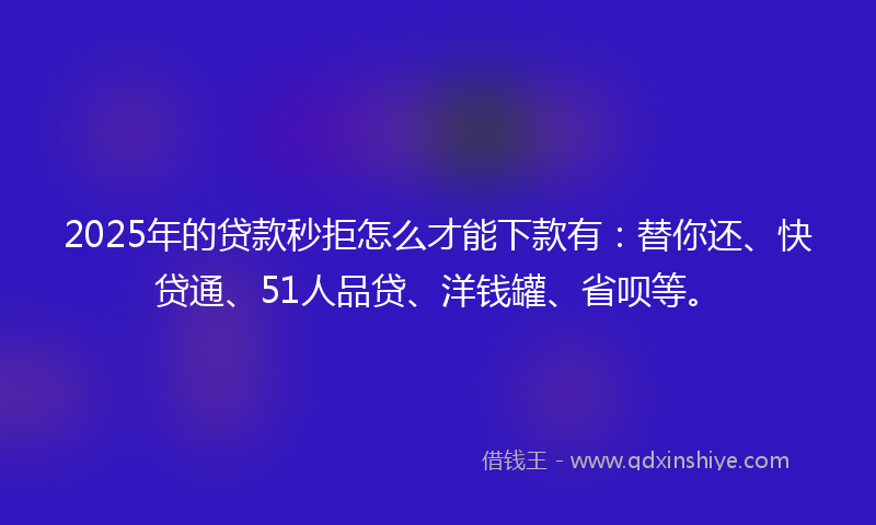 2025年的贷款秒拒怎么才能下款有：替你还、快贷通、51人品贷、洋钱罐、省呗等。