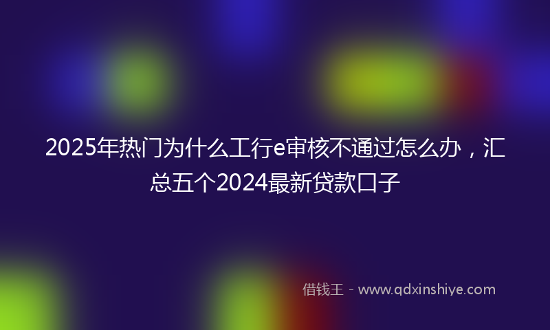 2025年热门为什么工行e审核不通过怎么办，汇总五个2024最新贷款口子