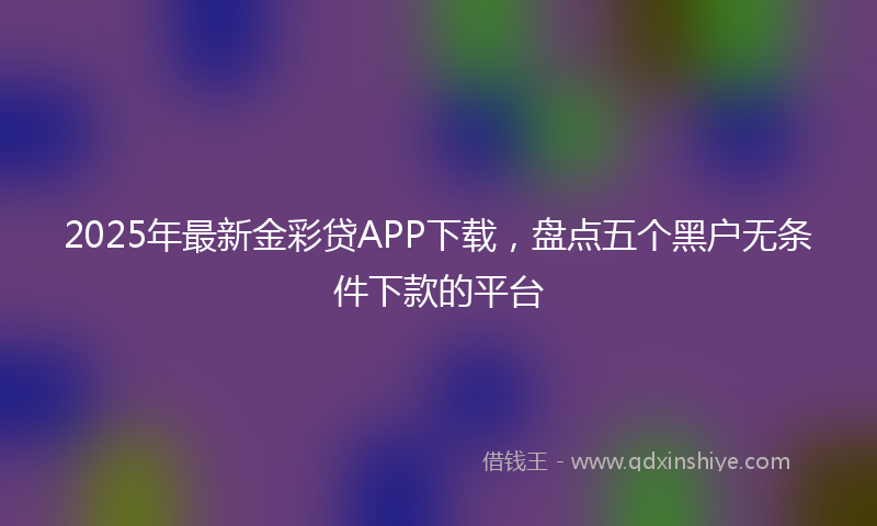 2025年最新金彩贷APP下载，盘点五个黑户无条件下款的平台
