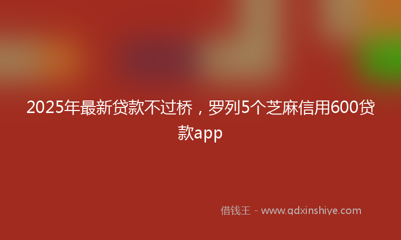 2025年最新贷款不过桥，罗列5个芝麻信用600贷款app