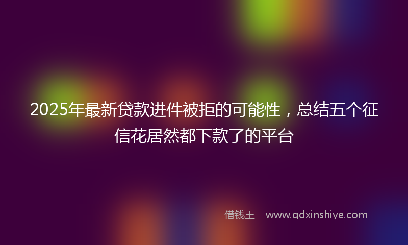 2025年最新贷款进件被拒的可能性，总结五个征信花居然都下款了的平台