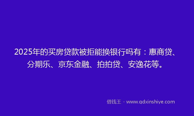 2025年的买房贷款被拒能换银行吗有：惠商贷、分期乐、京东金融、拍拍贷、安逸花等。
