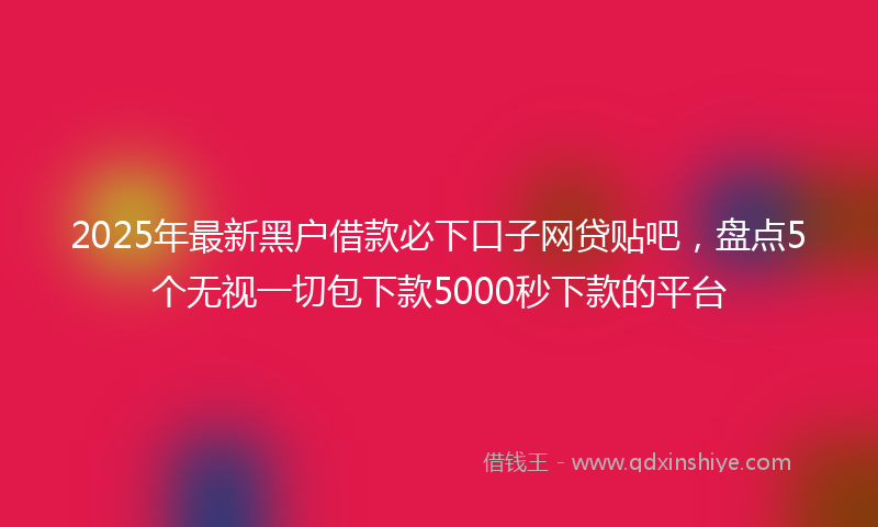 2025年最新黑户借款必下口子网贷贴吧，盘点5个无视一切包下款5000秒下款的平台