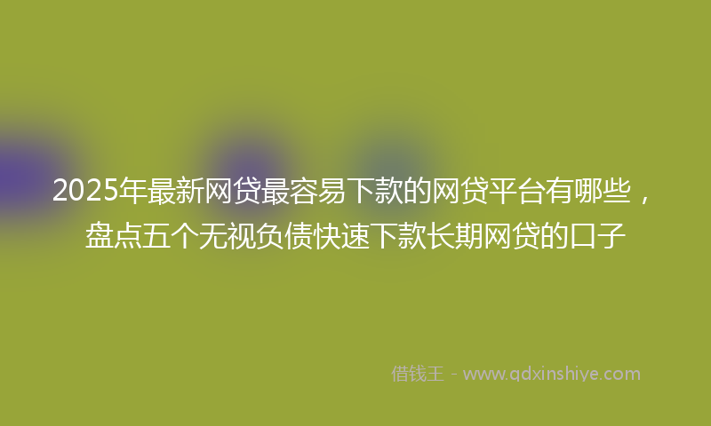 2025年最新网贷最容易下款的网贷平台有哪些，盘点五个无视负债快速下款长期网贷的口子