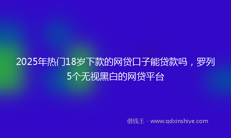 2025年热门18岁下款的网贷口子能贷款吗，罗列5个无视黑白的网贷平台