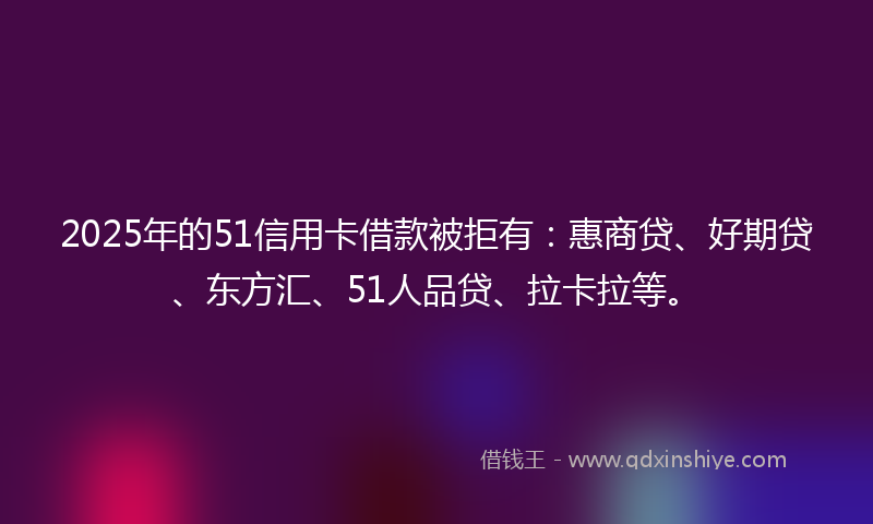 2025年的51信用卡借款被拒有：惠商贷、好期贷、东方汇、51人品贷、拉卡拉等。