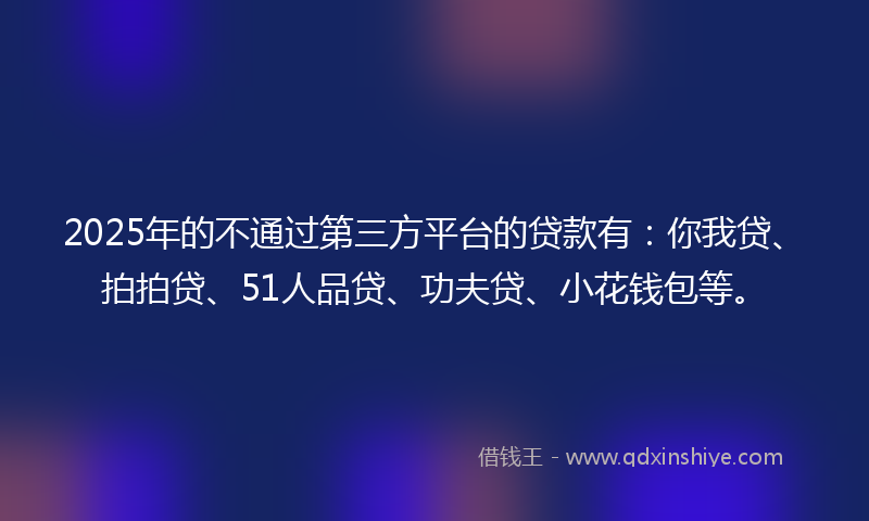 2025年的不通过第三方平台的贷款有：你我贷、拍拍贷、51人品贷、功夫贷、小花钱包等。