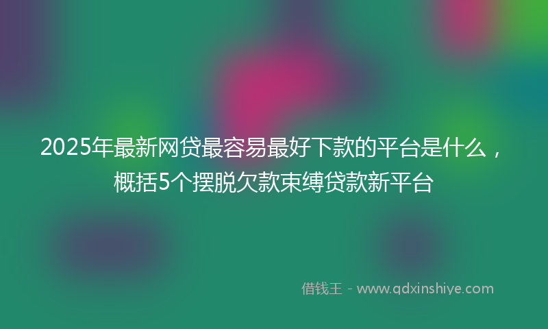 2025年最新网贷最容易最好下款的平台是什么，概括5个摆脱欠款束缚贷款新平台