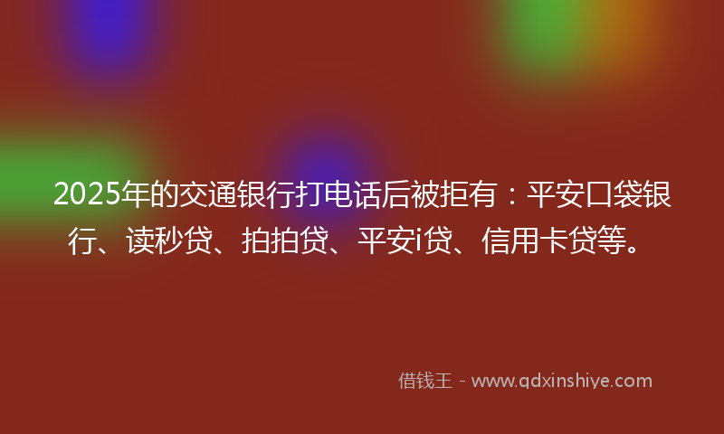 2025年的交通银行打电话后被拒有：平安口袋银行、读秒贷、拍拍贷、平安i贷、信用卡贷等。