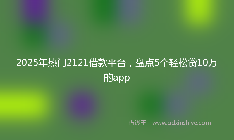 2025年热门2121借款平台，盘点5个轻松贷10万的app