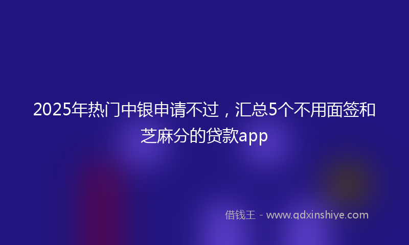 2025年热门中银申请不过，汇总5个不用面签和芝麻分的贷款app
