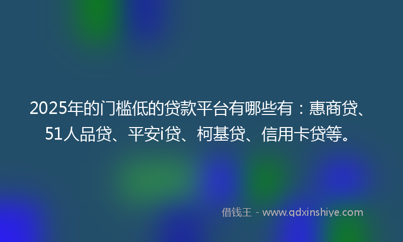2025年的门槛低的贷款平台有哪些有：惠商贷、51人品贷、平安i贷、柯基贷、信用卡贷等。